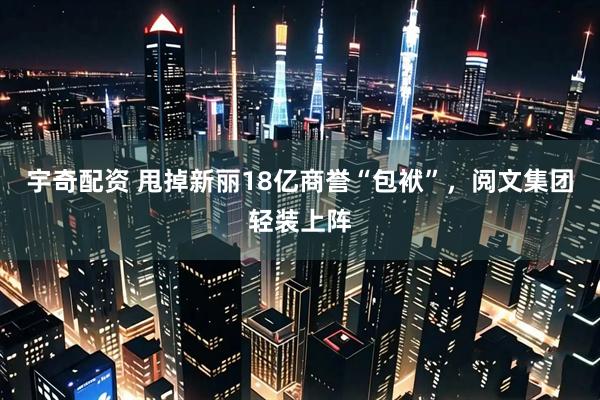 宇奇配资 甩掉新丽18亿商誉“包袱”，阅文集团轻装上阵