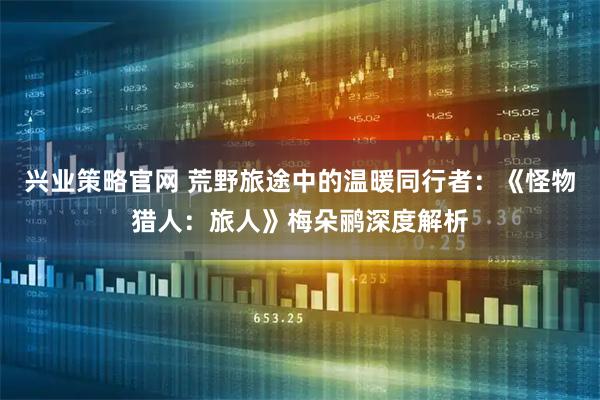 兴业策略官网 荒野旅途中的温暖同行者:《怪物猎人:旅人》梅朵鹂深度解析