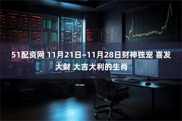 51配资网 11月21日~11月28日财神独宠 喜发大财 大吉大利的生肖