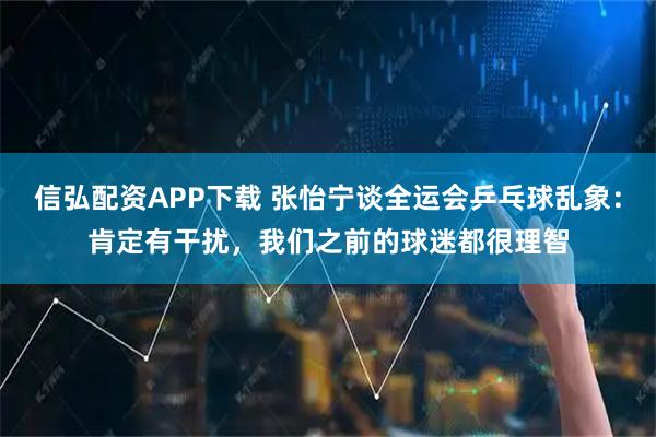 信弘配资APP下载 张怡宁谈全运会乒乓球乱象：肯定有干扰，我们之前的球迷都很理智