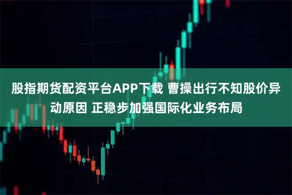 股指期货配资平台APP下载 曹操出行不知股价异动原因 正稳步加强国际化业务布局