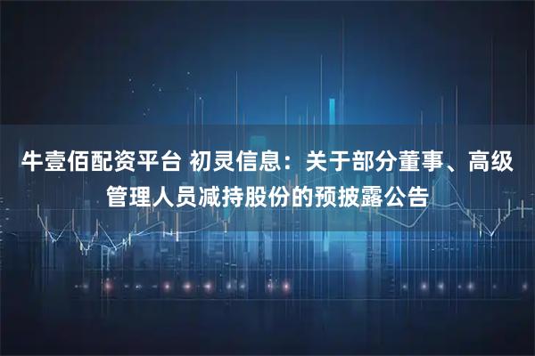 牛壹佰配资平台 初灵信息：关于部分董事、高级管理人员减持股份的预披露公告