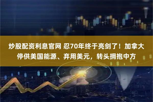 炒股配资利息官网 忍70年终于亮剑了！加拿大停供美国能源、弃用美元，转头拥抱中方