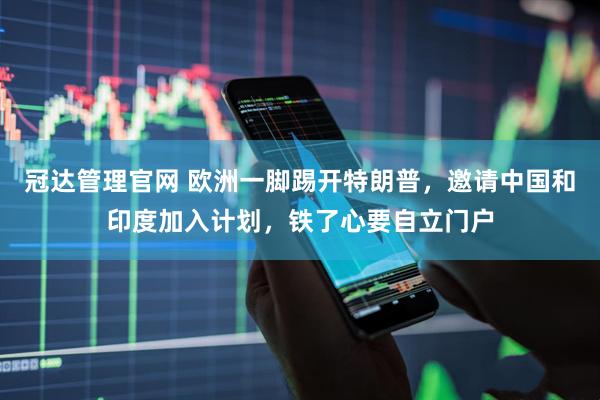 冠达管理官网 欧洲一脚踢开特朗普，邀请中国和印度加入计划，铁了心要自立门户