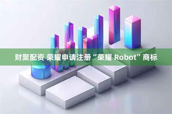 财聚配资 荣耀申请注册“荣耀 Robot”商标