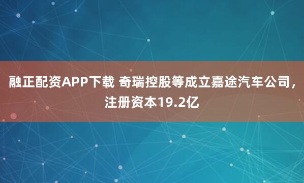 融正配资APP下载 奇瑞控股等成立嘉途汽车公司，注册资本19.2亿