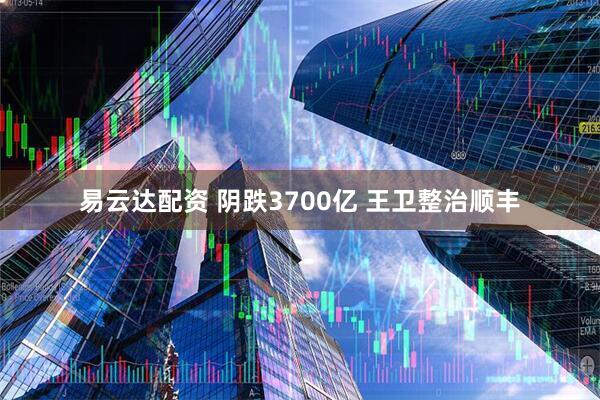 易云达配资 阴跌3700亿 王卫整治顺丰